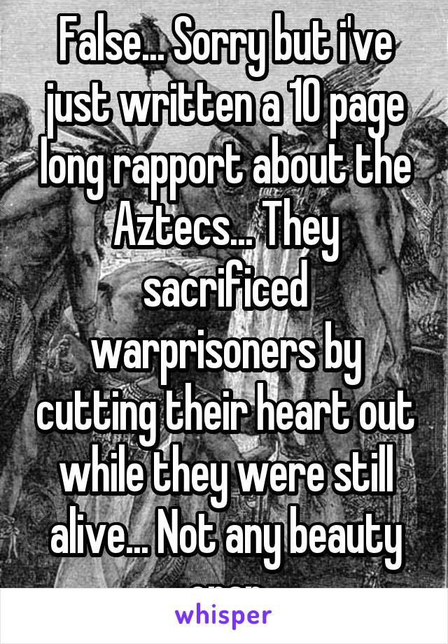 False... Sorry but i've just written a 10 page long rapport about the Aztecs... They sacrificed warprisoners by cutting their heart out while they were still alive... Not any beauty crap