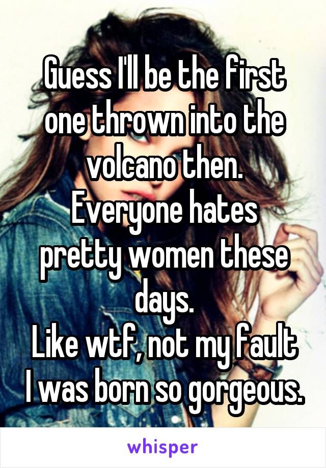 Guess I'll be the first one thrown into the volcano then.
Everyone hates pretty women these days.
Like wtf, not my fault I was born so gorgeous.