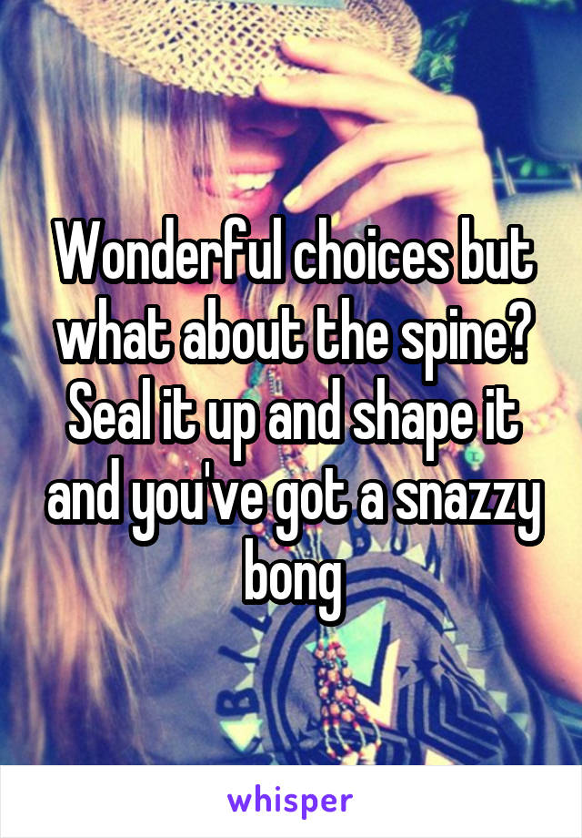 Wonderful choices but what about the spine? Seal it up and shape it and you've got a snazzy bong
