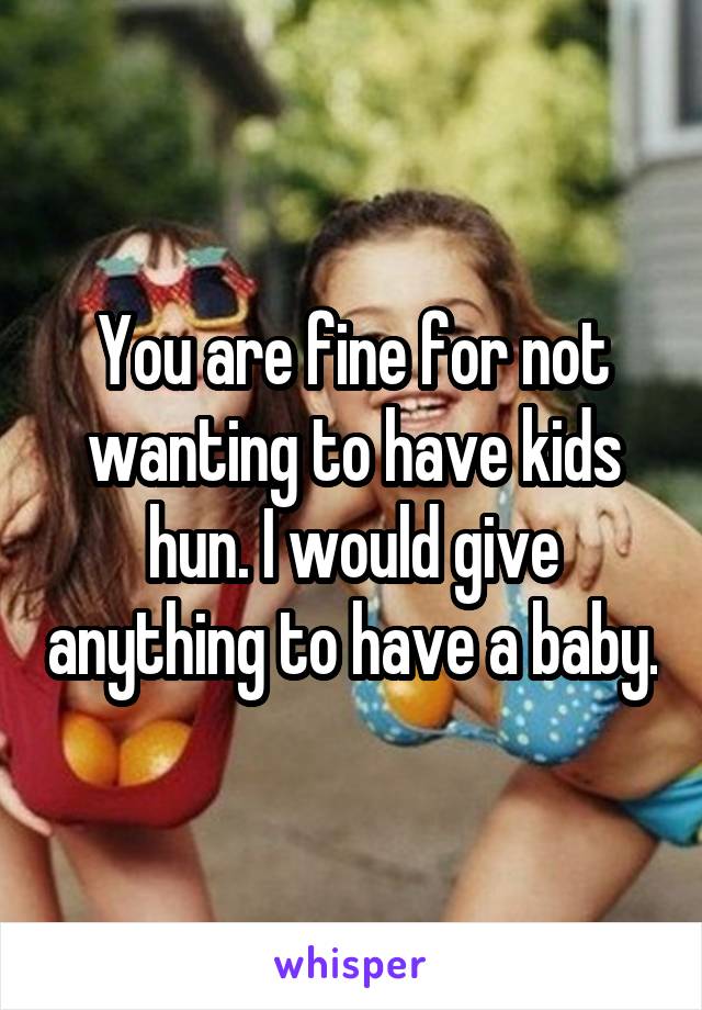 You are fine for not wanting to have kids hun. I would give anything to have a baby.