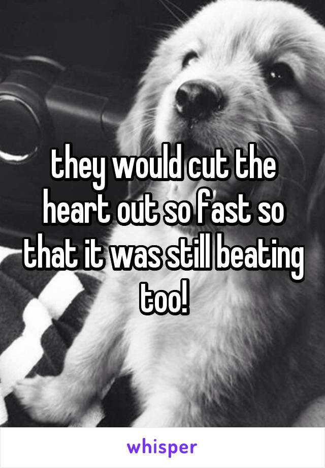 they would cut the heart out so fast so that it was still beating too!