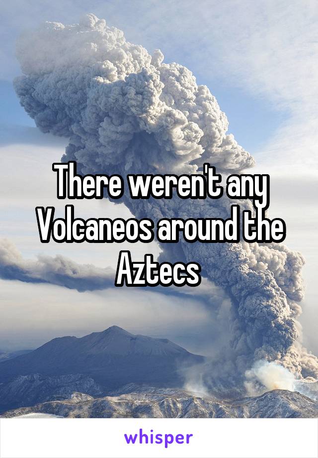 There weren't any Volcaneos around the Aztecs 