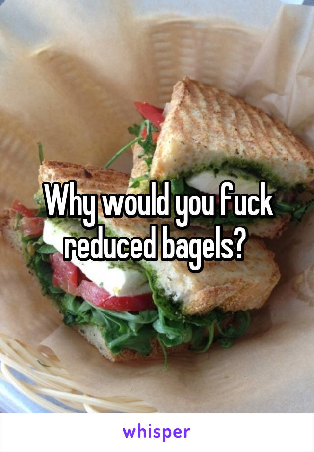 Why would you fuck reduced bagels? 