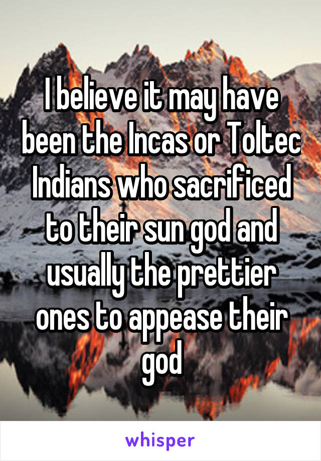 I believe it may have been the Incas or Toltec Indians who sacrificed to their sun god and usually the prettier ones to appease their god