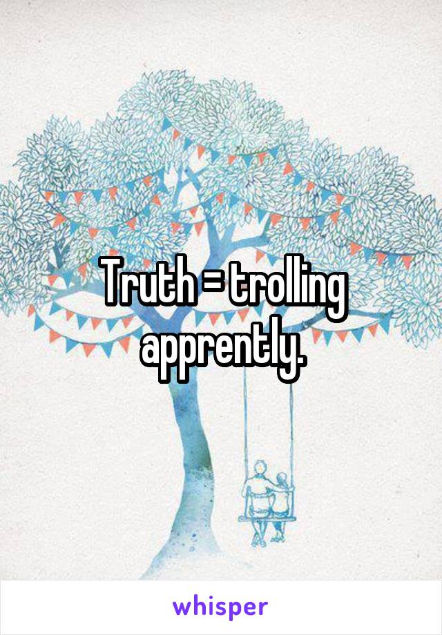 Truth = trolling apprently.