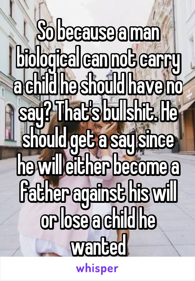 So because a man biological can not carry a child he should have no say? That's bullshit. He should get a say since he will either become a father against his will or lose a child he wanted