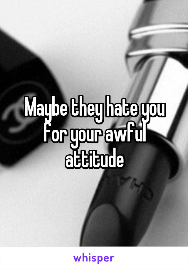 Maybe they hate you for your awful attitude