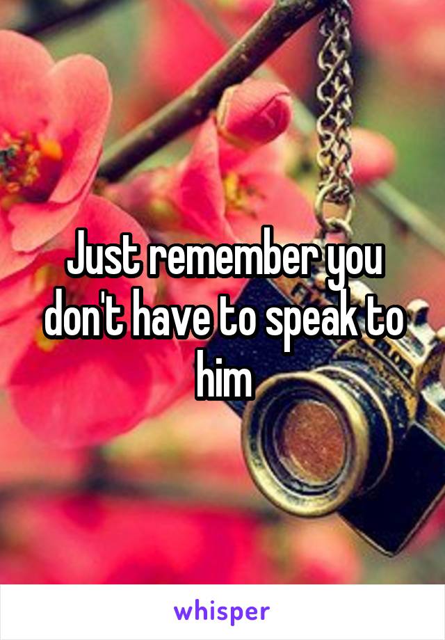Just remember you don't have to speak to him