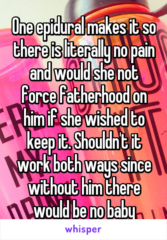 One epidural makes it so there is literally no pain and would she not force fatherhood on him if she wished to keep it. Shouldn't it work both ways since without him there would be no baby