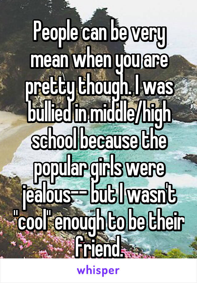 People can be very mean when you are pretty though. I was bullied in middle/high school because the popular girls were jealous-- but I wasn't "cool" enough to be their friend.