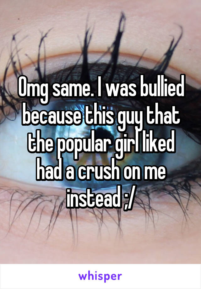 Omg same. I was bullied because this guy that the popular girl liked had a crush on me instead ;/