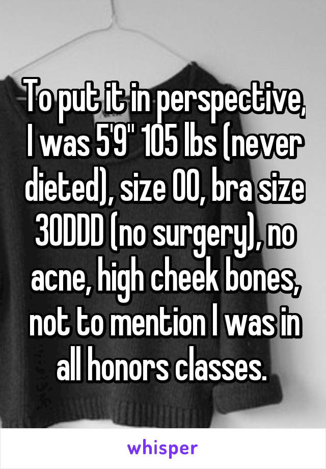 To put it in perspective, I was 5'9" 105 lbs (never dieted), size 00, bra size 30DDD (no surgery), no acne, high cheek bones, not to mention I was in all honors classes. 