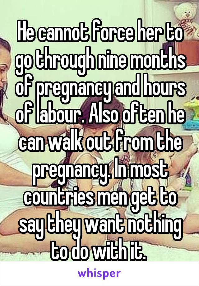 He cannot force her to go through nine months of pregnancy and hours of labour. Also often he can walk out from the pregnancy. In most countries men get to say they want nothing to do with it. 