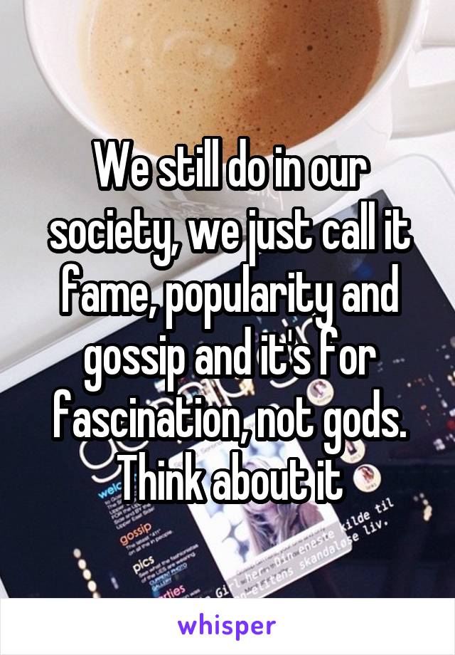 We still do in our society, we just call it fame, popularity and gossip and it's for fascination, not gods. Think about it