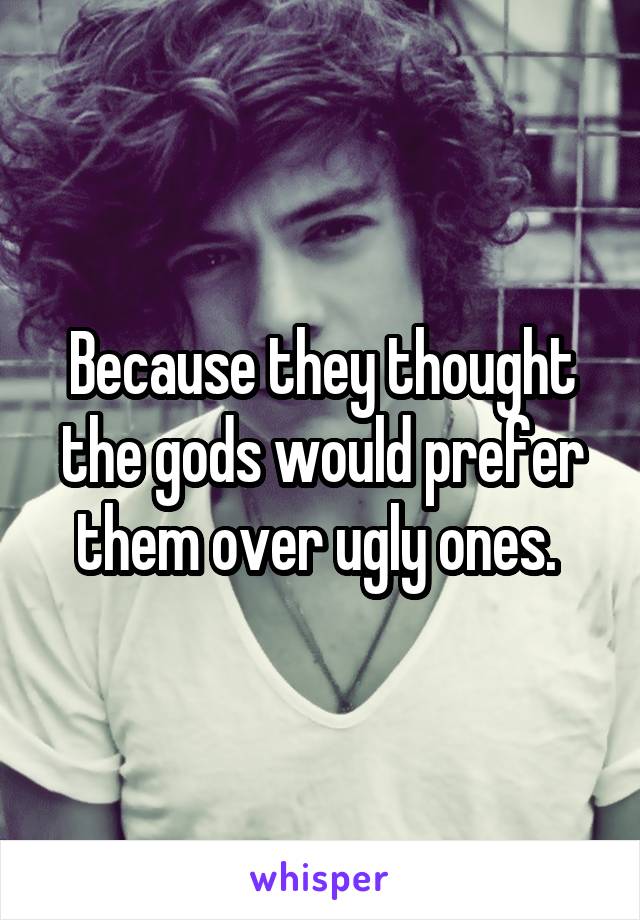 Because they thought the gods would prefer them over ugly ones. 