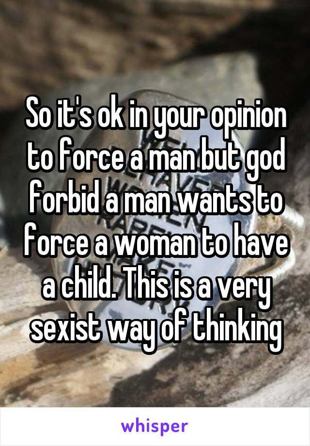 So it's ok in your opinion to force a man but god forbid a man wants to force a woman to have a child. This is a very sexist way of thinking