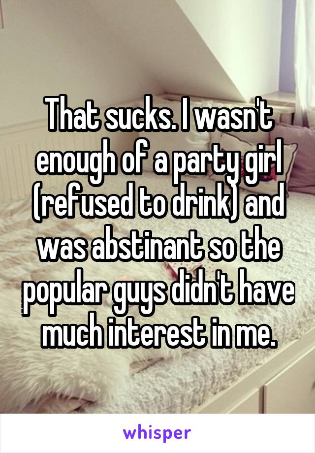 That sucks. I wasn't enough of a party girl (refused to drink) and was abstinant so the popular guys didn't have much interest in me.