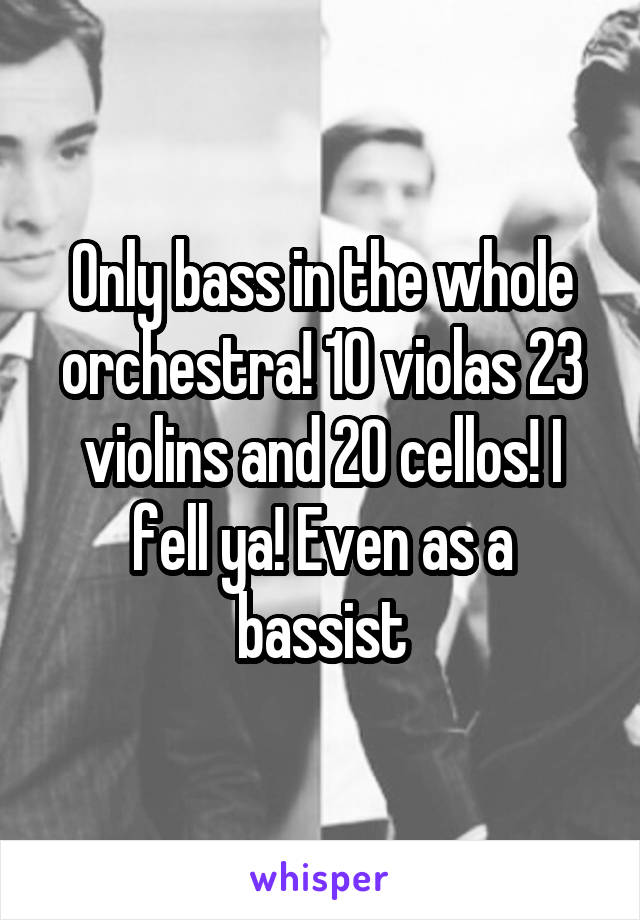 Only bass in the whole orchestra! 10 violas 23 violins and 20 cellos! I fell ya! Even as a bassist