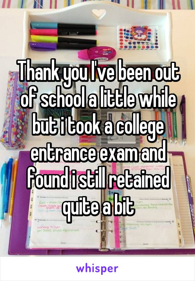 Thank you I've been out of school a little while but i took a college entrance exam and found i still retained quite a bit