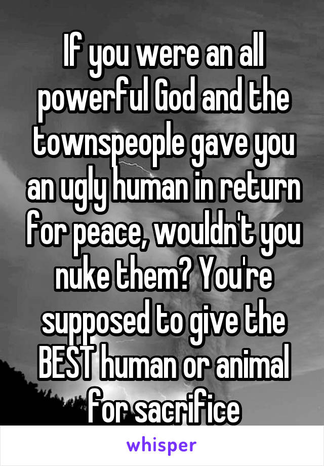 If you were an all powerful God and the townspeople gave you an ugly human in return for peace, wouldn't you nuke them? You're supposed to give the BEST human or animal for sacrifice