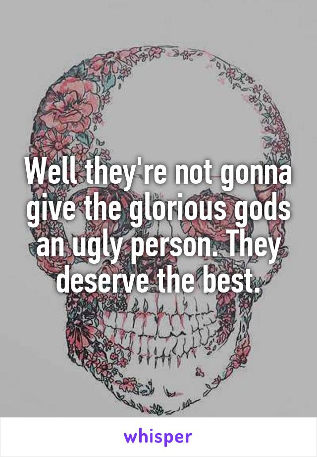 Well they're not gonna give the glorious gods an ugly person. They deserve the best.