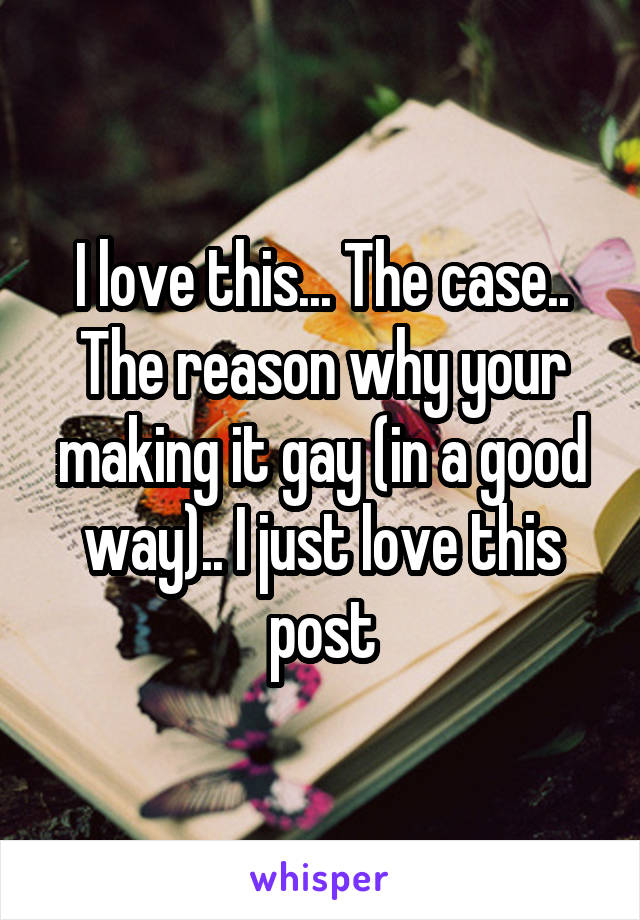 I love this... The case.. The reason why your making it gay (in a good way).. I just love this post