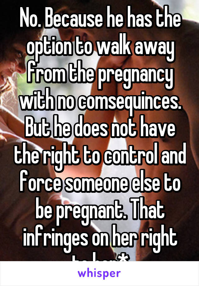 No. Because he has the option to walk away from the pregnancy with no comsequinces. But he does not have the right to control and force someone else to be pregnant. That infringes on her right to her*