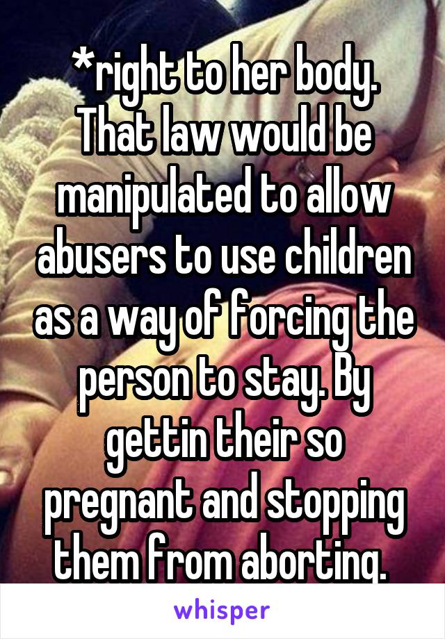 *right to her body. That law would be manipulated to allow abusers to use children as a way of forcing the person to stay. By gettin their so pregnant and stopping them from aborting. 