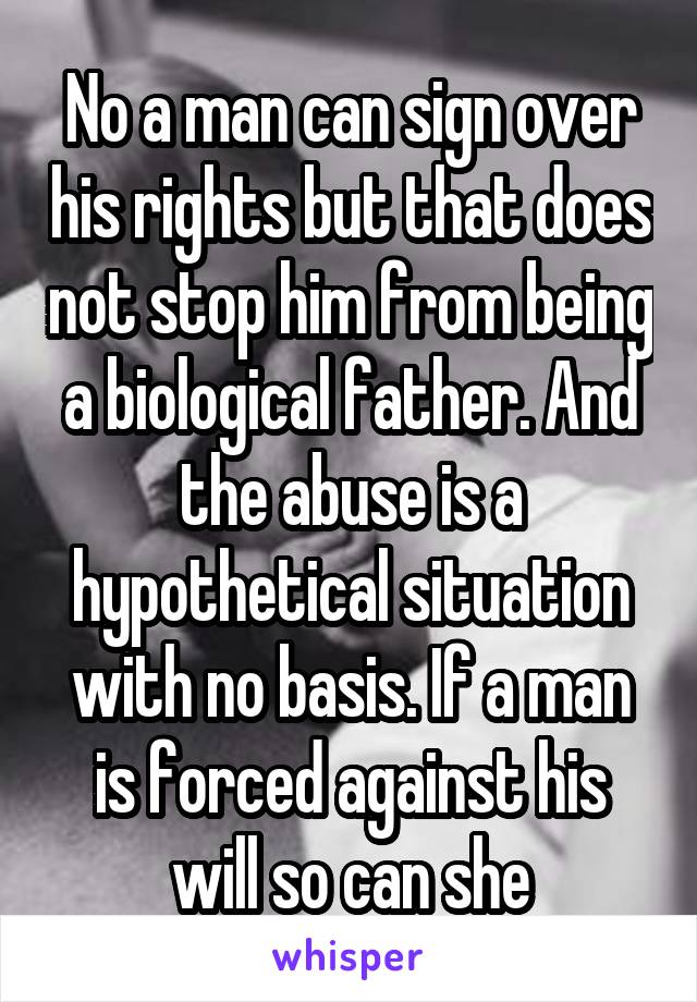 No a man can sign over his rights but that does not stop him from being a biological father. And the abuse is a hypothetical situation with no basis. If a man is forced against his will so can she