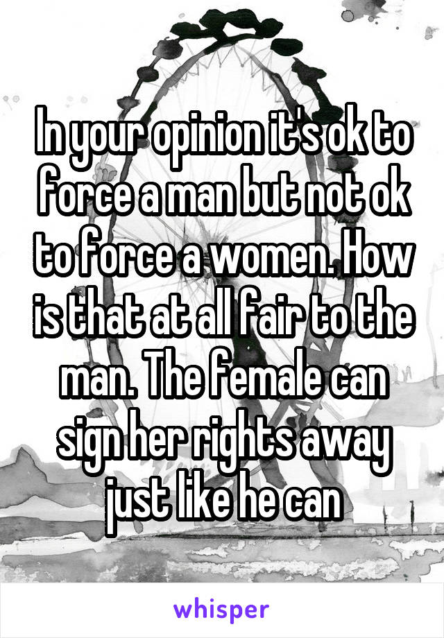 In your opinion it's ok to force a man but not ok to force a women. How is that at all fair to the man. The female can sign her rights away just like he can