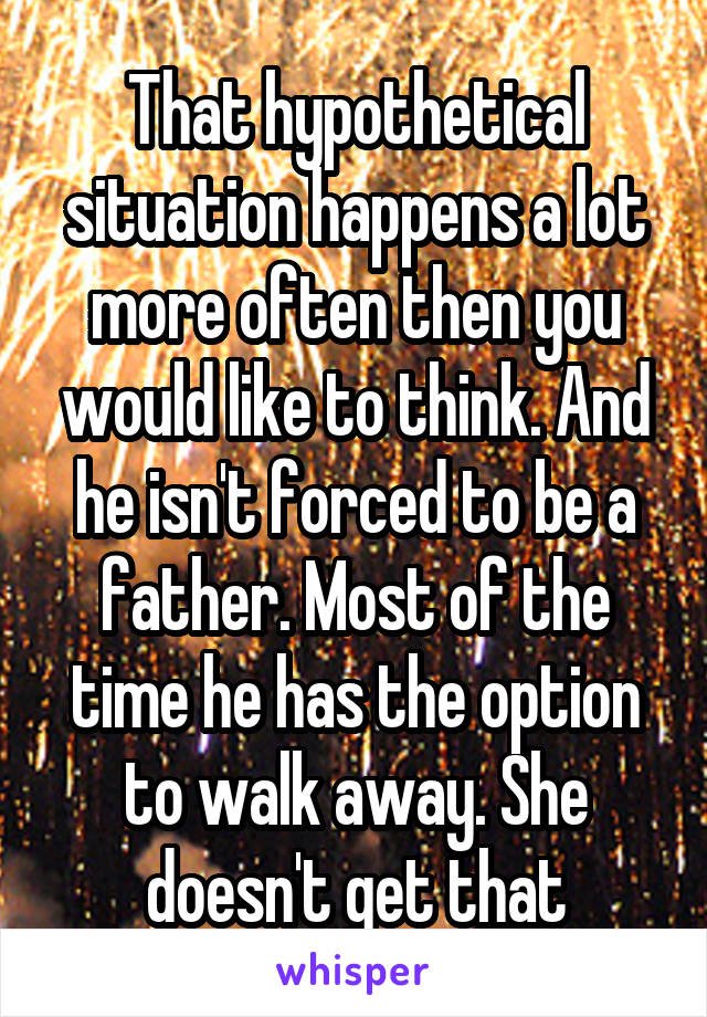 That hypothetical situation happens a lot more often then you would like to think. And he isn't forced to be a father. Most of the time he has the option to walk away. She doesn't get that