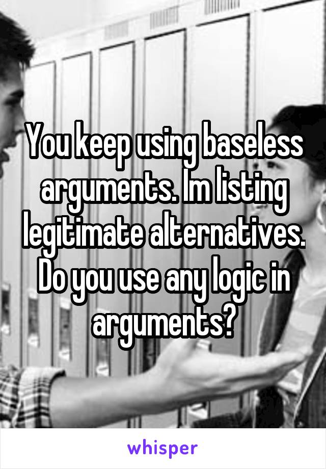 You keep using baseless arguments. Im listing legitimate alternatives. Do you use any logic in arguments?