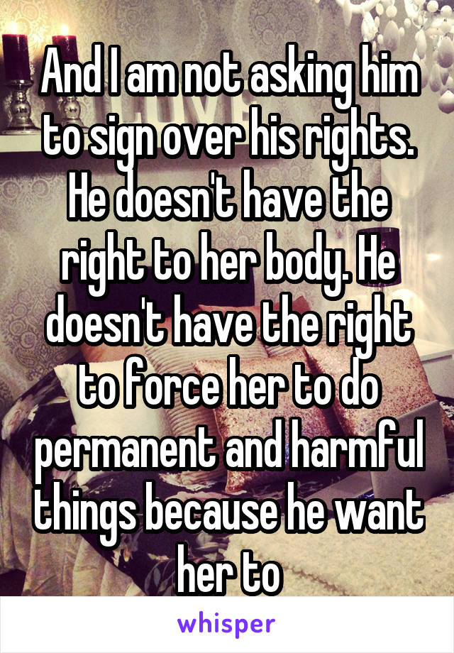 And I am not asking him to sign over his rights. He doesn't have the right to her body. He doesn't have the right to force her to do permanent and harmful things because he want her to