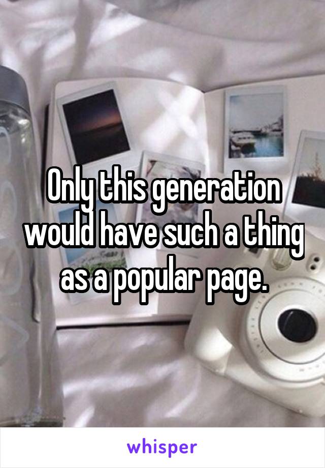 Only this generation would have such a thing as a popular page.