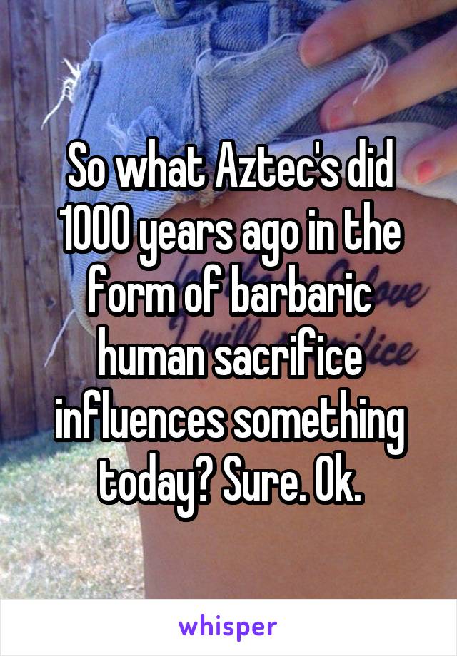 So what Aztec's did 1000 years ago in the form of barbaric human sacrifice influences something today? Sure. Ok.