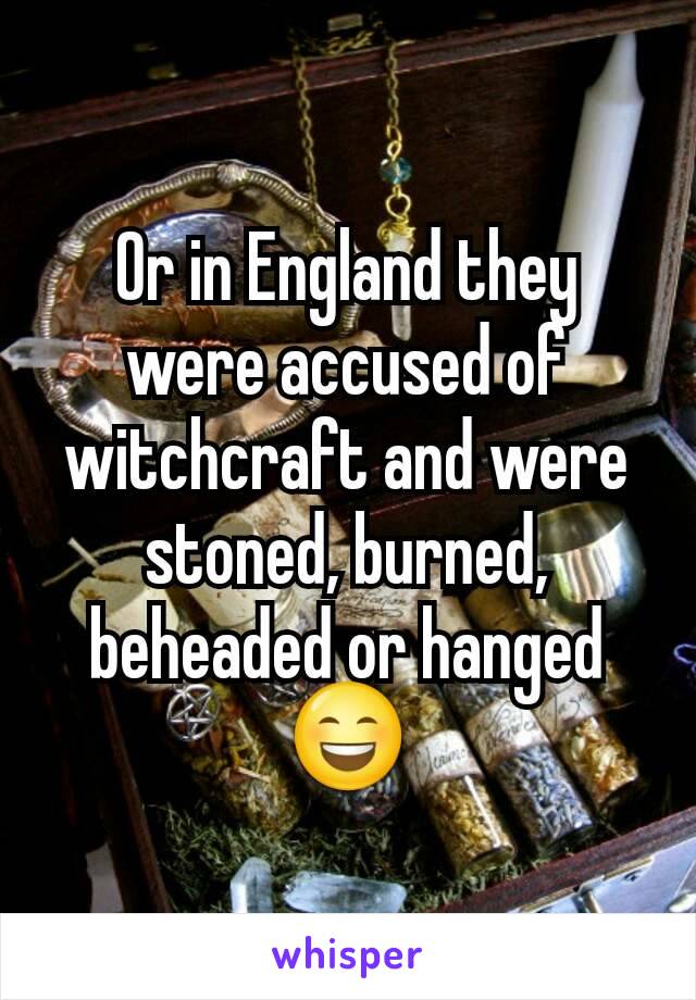 Or in England they were accused of witchcraft and were stoned, burned, beheaded or hanged 😄