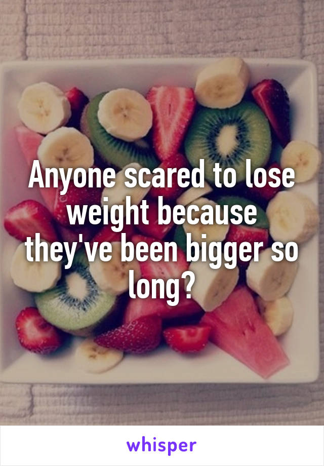 Anyone scared to lose weight because they've been bigger so long?