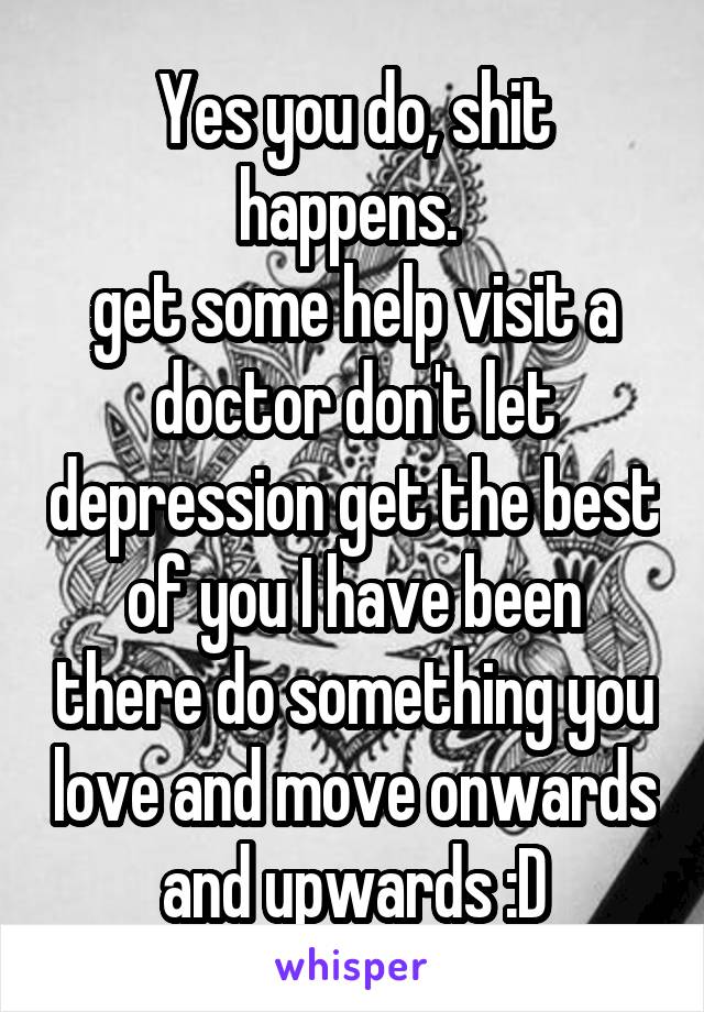 Yes you do, shit happens. 
get some help visit a doctor don't let depression get the best of you I have been there do something you love and move onwards and upwards :D
