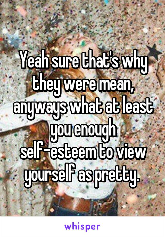 Yeah sure that's why they were mean, anyways what at least you enough self-esteem to view yourself as pretty. 