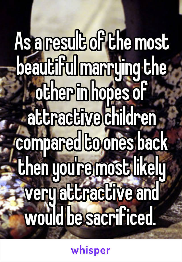 As a result of the most beautiful marrying the other in hopes of attractive children compared to ones back then you're most likely very attractive and would be sacrificed. 