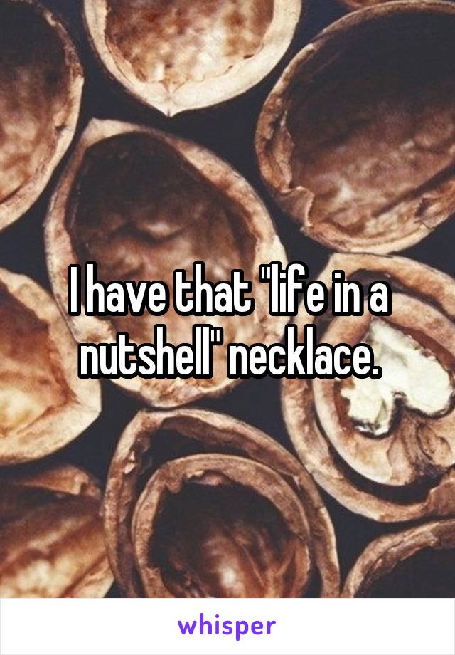 I have that "life in a nutshell" necklace.