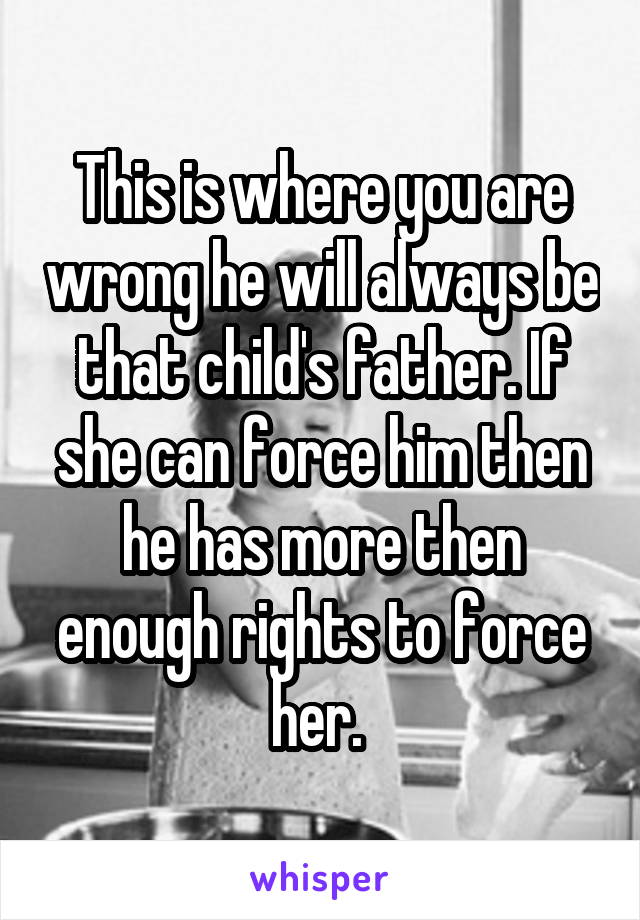 This is where you are wrong he will always be that child's father. If she can force him then he has more then enough rights to force her. 