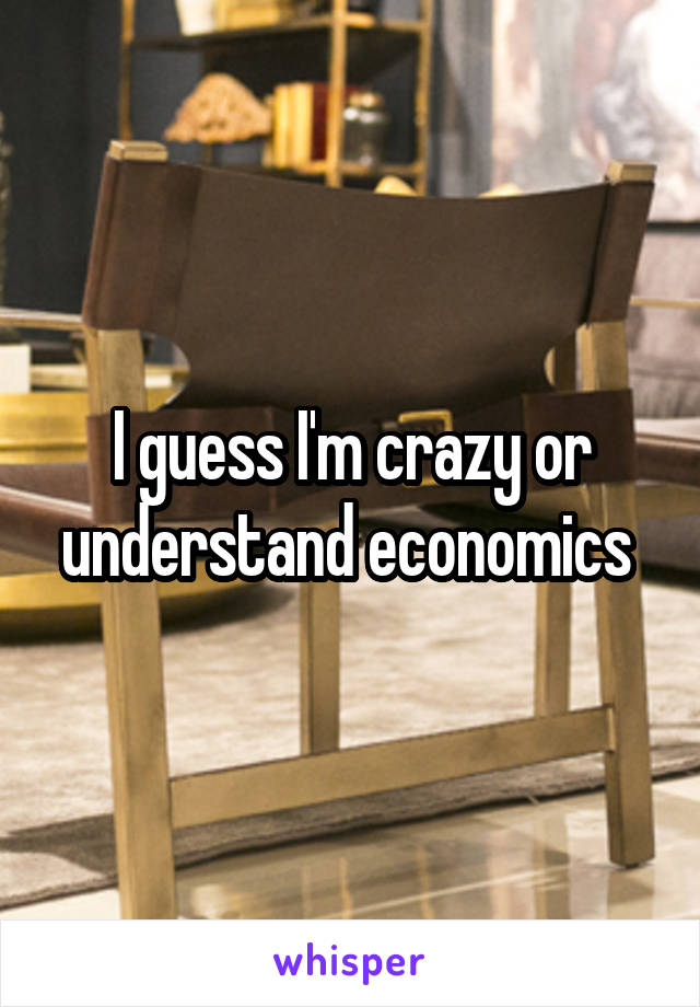 I guess I'm crazy or understand economics 