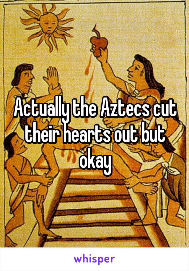 Actually the Aztecs cut their hearts out but okay