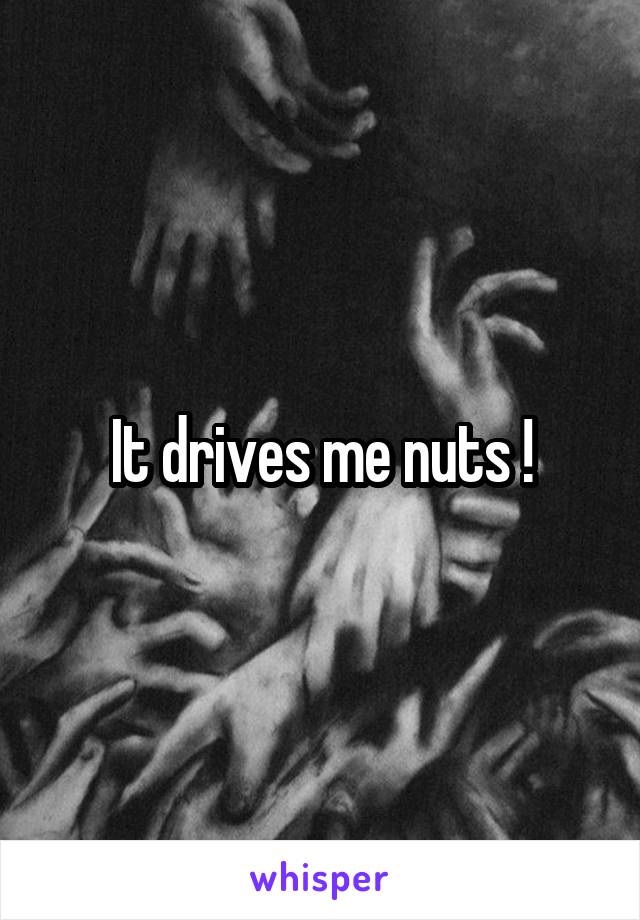 It drives me nuts !