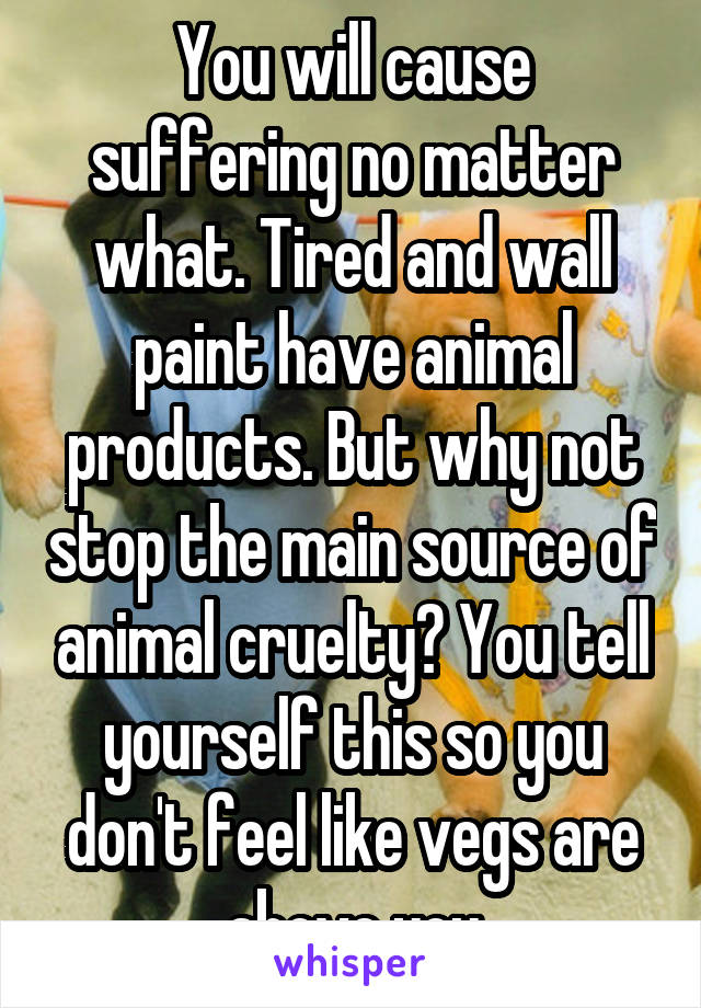 You will cause suffering no matter what. Tired and wall paint have animal products. But why not stop the main source of animal cruelty? You tell yourself this so you don't feel like vegs are above you
