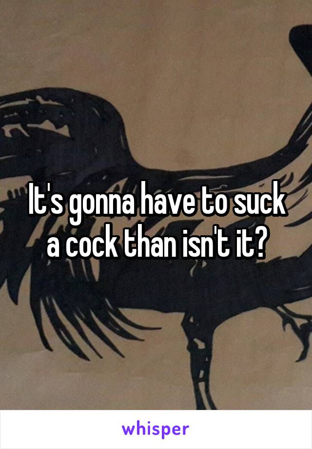 It's gonna have to suck a cock than isn't it?