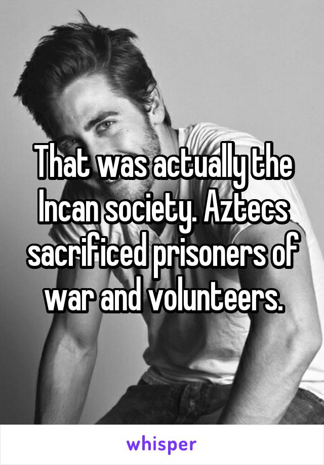 That was actually the Incan society. Aztecs sacrificed prisoners of war and volunteers.