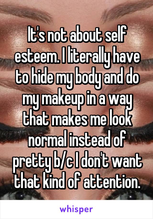 It's not about self esteem. I literally have to hide my body and do my makeup in a way that makes me look normal instead of pretty b/c I don't want that kind of attention.