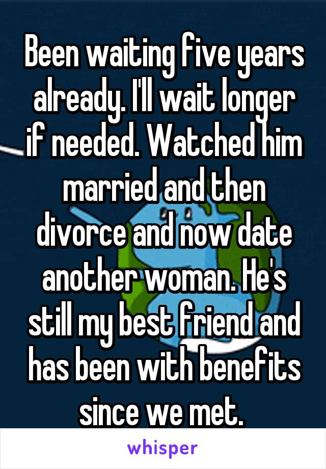 Been waiting five years already. I'll wait longer if needed. Watched him married and then divorce and now date another woman. He's still my best friend and has been with benefits since we met. 